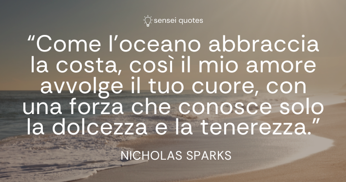 Come l’oceano abbraccia la costa, così il mio amore avvolge il tuo cuore, con una forza che conosce solo la dolcezza e la tenerezza – Nicholas Sparks - Sensei Quotes