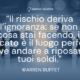 Il rischio deriva dall’ignoranza_ se non sai cosa stai facendo, il mercato è il luogo perfetto dove andare a riposare i tuoi soldi - Warren Buffet - Autore - Sensei Quotes