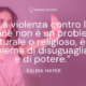 La violenza contro le donne non è un problema culturale o religioso, è un problema di disuguaglianza e di potere - Salma Hayek - Autore - Sensei Quotes
