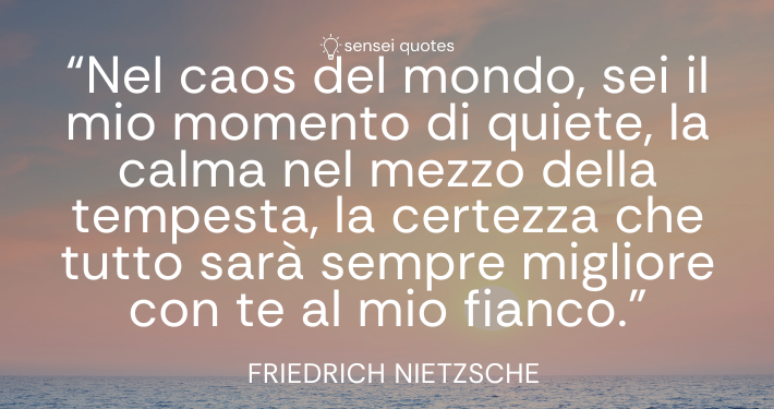 Nel caos del mondo, sei il mio momento di quiete, la calma nel mezzo della tempesta, la certezza che tutto sarà sempre migliore con te al mio fianco – Friedrich Nietzsche - Sensei Quotes