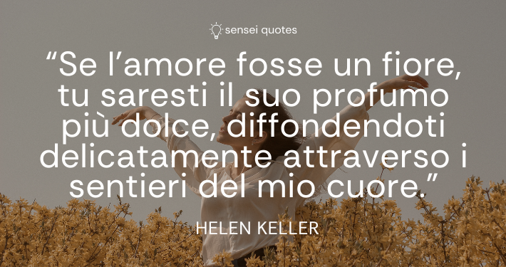 Se l’amore fosse un fiore, tu saresti il suo profumo più dolce, diffondendoti delicatamente attraverso i sentieri del mio cuore – Helen Keller - Sensei Quotes